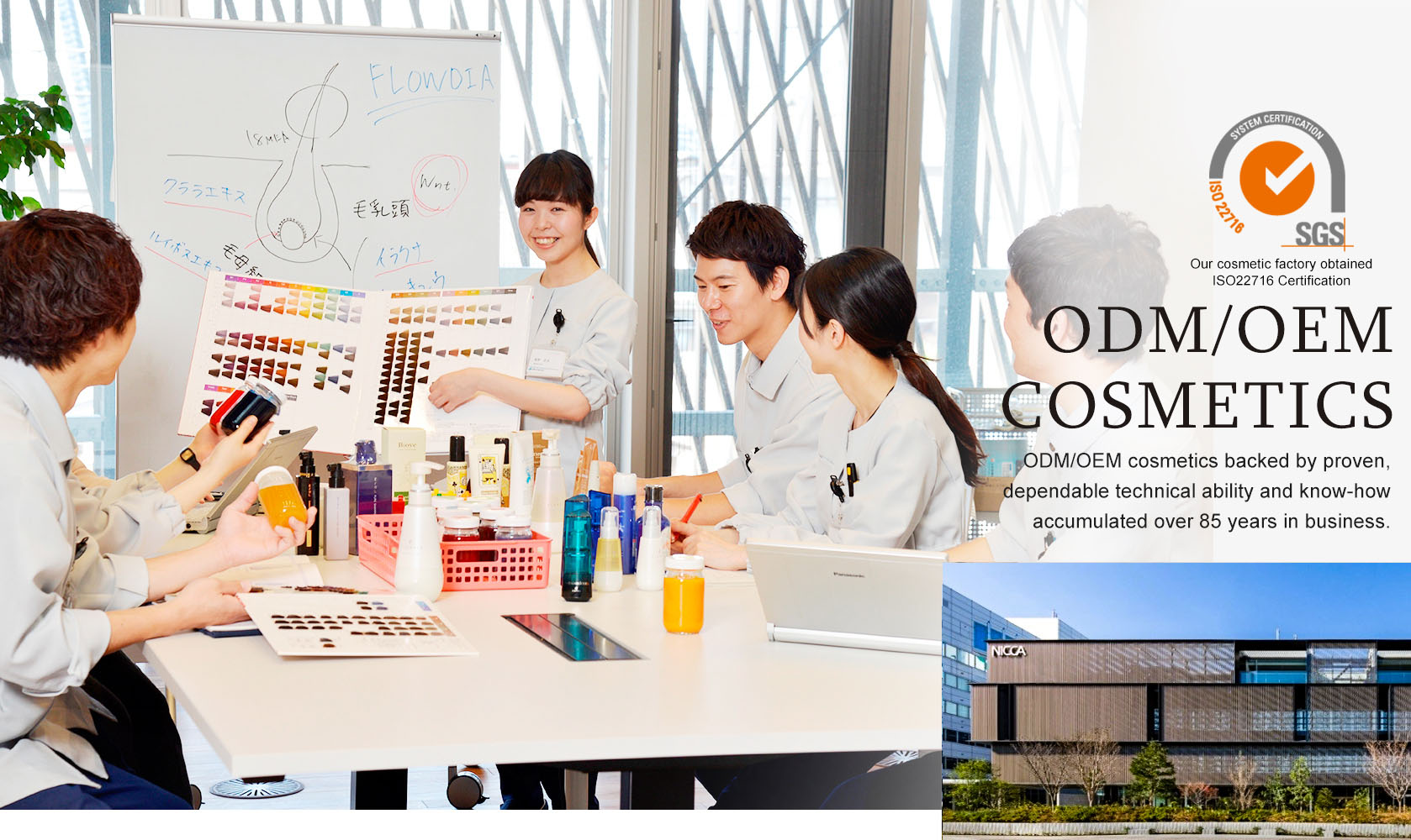 ODM/OEM cosmetics backed by proven, dependable technical ability and know-how
accumulated over 85 years in business.