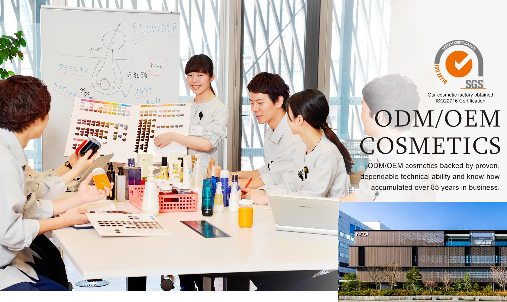 ODM/OEM cosmetics backed by proven, dependable technical ability and know-how
accumulated over 85 years in business.