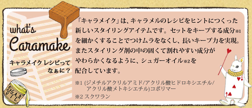 「キャラメイク」は、キャラメルのレシピをヒントにつくった新しいスタイリングアイテムです。セットをキープする成分を細かくすることでつけムラをなくし、長いキープ力を実現。またスタイリング剤の中の固くて割れやすい成分がやわらかくなるように、シュガーオイルを配合しています。