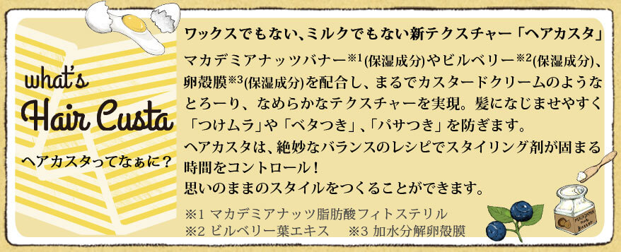 ミルクでもない、ワックスでもない新テクスチャー「ヘアカスタ」　お菓子のレシピを参考に、マカデミアナッツバナー(保湿成分)やビルベリー(保湿成分)、卵殻膜(保湿成分)を配合し、なめらかでとろけるカスタードクリームのようなテクスチャーを実現。髪になじませやすく「つけムラ」「ベタつき」を防ぎます。