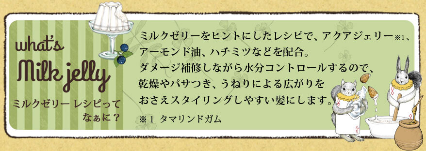ミルクゼリー レシピってなぁに？ ミルクゼリーをヒントにしたレシピで、アクアジェリー、アーモンド油、ハチミツなどを配合。ダメージ補修しながら水分コントロールするので、乾燥やパサつき、うねりによる広がりをおさえスタイリングしやすい髪にします。