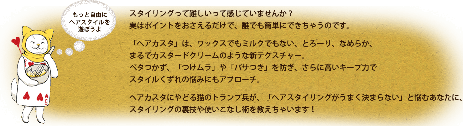 スタイリングって難しいって感じていませんか？
実はポイントをおさえるだけで、誰でも簡単にできちゃうのです。
「ヘアカスタ」は、ワックスでもミルクでもない、とろーり、なめらか、まるでカスタードクリームのような新テクスチャー。
ベタつかず、「つけムラ」や「パサつき」を防ぎ、さらに高いキープ力でスタイルくずれの悩みにもアプローチ。
ヘアカスタにやどる猫のトランプ兵が、「ヘアスタイリングがうまく決まらない」と悩むあなたに、スタイリングの裏技や使いこなし術を教えちゃいます！