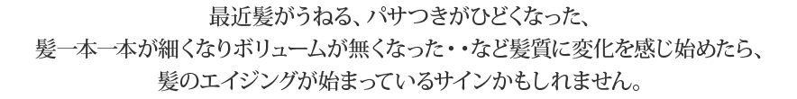 最近髪がうねる、パサつきがひどくなった、髪一本一本が細くなりボリュームが無くなった・・
など髪質に変化を感じ始めたら、髪のエイジングが始まっているサインかもしれません。