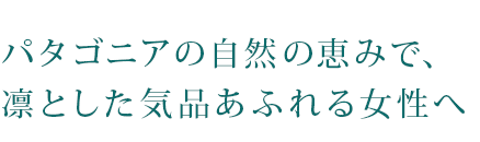 パタゴニアの自然の恵みで、凛とした気品あふれる女性へ