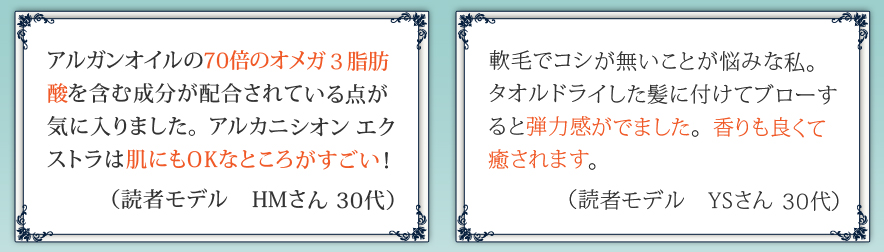 アルガンオイルの70倍のオメガ３脂肪酸を含む成分が配合されている点が気に入りました。アルカニシオン エクストラは肌にもOKなところがすごい！ 軟毛でコシが無いことが悩みな私。タオルドライした髪に付けてブローすると弾力感がでました。香りも良くて癒されます。