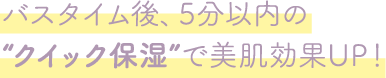 バスタイム後、5分以内の“クイック保湿”で美肌効果UP！