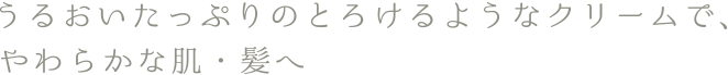 うるおいたっぷりのとろけるようなクリームで、やわらかな肌・髪へ