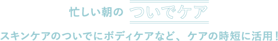 忙しい朝のついでケアスキンケアのついでにボディケアなど、ケアの時短に活用！